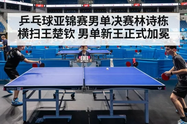 乒乓球亚锦赛男单决赛林诗栋横扫王楚钦 男单新王正式加冕